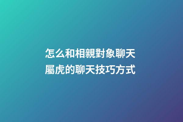 怎么和相親對象聊天 屬虎的聊天技巧方式